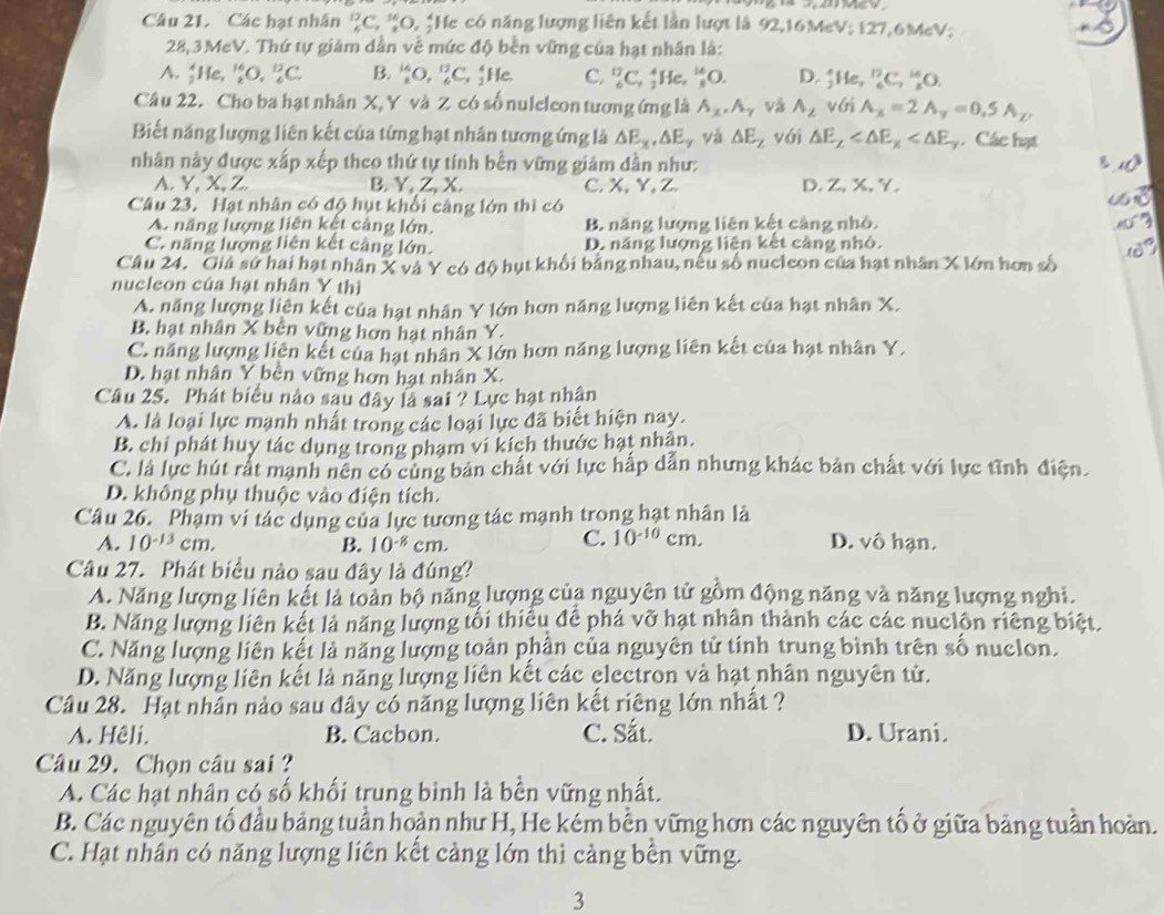 Các hạt nhân _4^((12)C_1°C 9, *He có năng lượng liên kết lần lượt là 92,16MeV; 127,6MeV;
28,3MeV. Thứ tự giám dần về mức độ bền vững của hạt nhân là:
A. _2^4He,_2^(16)O,_6^(12)C. B. _x^(16)O,_6^(13)C,_2^4 He. C. _6^(12)C_7) ↑He, _8^((14)O. D. :1 ie, _6^(17)C_7^(16)O.
Câu 22. Cho ba hạt nhân X, Y và Z có số nuleleon tương ứng là A_x).A_gamma  và A_2 với A_x=2A_y=0.5A_y
Biết năng lượng liên kết của từng hạt nhân tương ứng là △ E_x,△ E_y và △ E_Z vái △ E_Z Các hạt
nhân này được xấp xếp theo thứ tự tính bền vững giảm dần như:

A. Y, X,Z. B.Y, Z, X. C. X, Y, Z. D. Z, X, Y.
Câu 23. Hạt nhân có độ hụt khổi cảng lớn thì có
A. năng lượng liên kết cảng lớn. B. năng lượng liên kết cảng nhỏ.
C. năng lượng liên kết cảng lớn. D. năng lượng liên kết câng nhỏ.
Câu 24. Giá sứ hai hạt nhân X và Y có độ hụt khối bằng nhau, nếu số nucleon của hạt nhân X lớn hơn số
nucleon của hạt nhân Y thì
A. năng lượng liên kết của hạt nhân Y lớn hơn năng lượng liên kết của hạt nhân X.
B. hạt nhân X bên vững hơn hạt nhân Y.
C. năng lượng liên kết của hạt nhân X lớn hơn năng lượng liên kết của hạt nhân Y.
D. hạt nhân Y bên vững hơn hạt nhân X.
Câu 25. Phát biểu nào sau đây là sai ? Lực hạt nhận
A. là loại lực mạnh nhất trong các loại lực đã biết hiện nay.
B. chỉ phát huy tác dụng trong phạm vi kích thước hạt nhân.
C. là lực hút rất mạnh nên có cùng bản chất với lực hấp dẫn nhưng khác bản chất với lực tĩnh điện.
D. không phụ thuộc vào điện tích.
Câu 26. Phạm vi tác dụng của lực tương tác mạnh trong hạt nhân là
C. 10^(-10)
A. 10^(-13)cm. B. 10^(-8) cm. cm. D. vô hạn.
Câu 27. Phát biều nào sau đây là đúng?
A. Năng lượng liên kết là toàn bộ năng lượng của nguyên tử gồm động năng và năng lượng nghi.
B. Năng lượng liên kết là năng lượng tối thiếu để phá vỡ hạt nhân thành các các nuclôn riêng biệt.
C. Năng lượng liên kết là năng lượng toàn phân của nguyên tử tính trung bình trên số nuclon.
D. Năng lượng liên kết là năng lượng liên kết các electron và hạt nhân nguyên tử.
Cầu 28. Hạt nhân nảo sau đây có năng lượng liên kết riêng lớn nhất ?
A. Hêli. B. Cacbon. C. Sắt. D. Urani.
Câu 29. Chọn câu sai ?
A. Các hạt nhân có số khối trung bình là bền vững nhất.
B. Các nguyên tố đầu bảng tuần hoàn như H, He kém bền vững hơn các nguyên tố ở giữa bảng tuần hoàn.
C. Hạt nhân có năng lượng liên kết cảng lớn thì cảng bền vững.
3