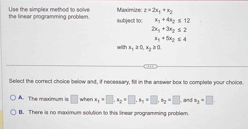 Use the simplex method to solve Maximize: z=2x_1+x_2
the linear programming problem. subject to: x_1+4x_2≤ 12
2x_1+3x_2≤ 2
x_1+5x_2≤ 4
with x_1≥ 0, x_2≥ 0. 
Select the correct choice below and, if necessary, fill in the answer box to complete your choice.
A. The maximum is □ when x_1=□ , x_2=□ , s_1=□ , s_2=□ , and s_3=□.
B. There is no maximum solution to this linear programming problem.