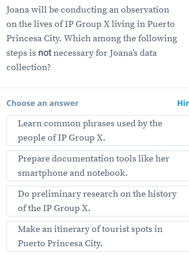 Joana will be conducting an observation
on the lives of IP Group X living in Puerto
Princesa City. Which among the following
steps is not necessary for Joana’s data
collection?
Choose an answer Hir
Learn common phrases used by the
people of IP Group X.
Prepare documentation tools like her
smartphone and notebook.
Do preliminary research on the history
of the IP Group X.
Make an itinerary of tourist spots in
Puerto Princesa City.