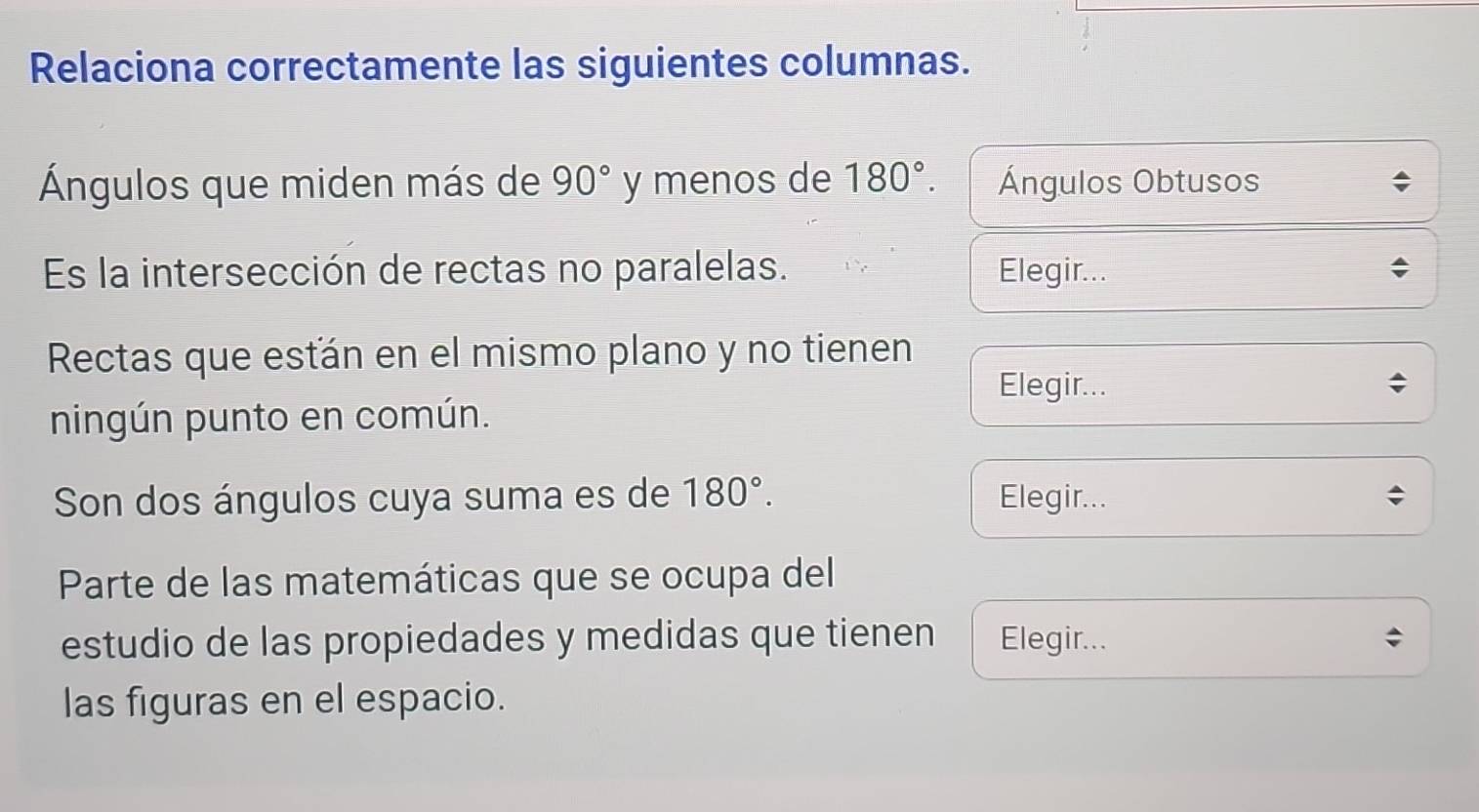 Relaciona correctamente las siguientes columnas. 
Ángulos que miden más de 90° y menos de 180°. Ángulos Obtusos 
Es la intersección de rectas no paralelas. Elegir... 
Rectas que esťán en el mismo plano y no tienen 
Elegir... 
ningún punto en común. 
Son dos ángulos cuya suma es de 180°. Elegir... 
Parte de las matemáticas que se ocupa del 
estudio de las propiedades y medidas que tienen Elegir... 
las figuras en el espacio.