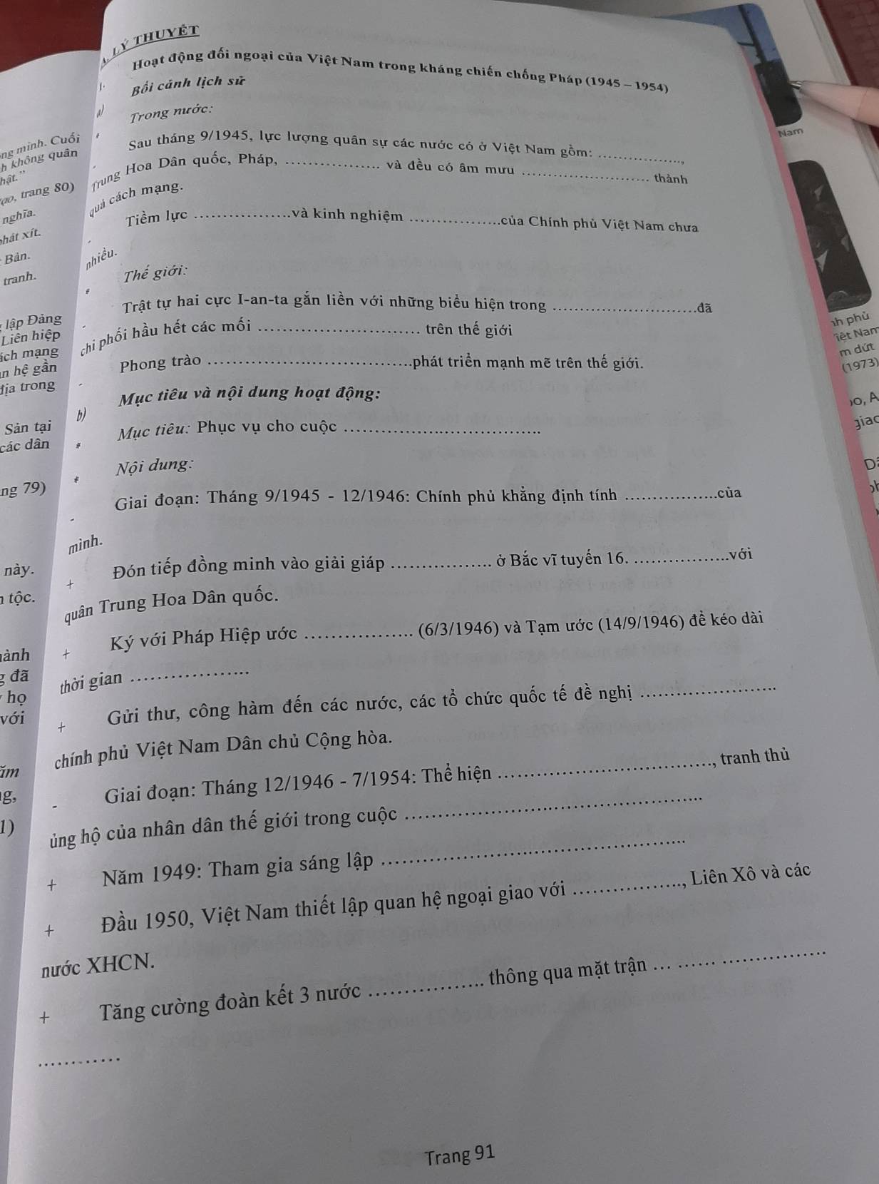 Lý thuyết
Hoạt động đối ngoại của Việt Nam trong kháng chiến chống Pháp (1945 ~ 1954)
Bối cánh lịch sử
a  Trong nước:
h không quân ng minh. Cuối Sau tháng 9/1945, lực lượng quân sự các nước có ở Việt Nam gồm:_
0o trang 80)  Trung Hoa Dân quốc, Pháp,_
và đều có âm mưu _thành
hật.''
nghĩa. quá cách mạng._
Tiềm lực và kinh nghiệm _Ccủa Chính phủ Việt Nam chưa
hát xít.
Bản.
nhiều.
tranh.
Thể giới:
Trật tự hai cực I-an-ta gắn liền với những biểu hiện trong_
dã
ập Đảng h phù
Liên hiệp
ch mạng chi phối hầu hết các mối_
trên thế giới
Nệt Nam
m dứt
n l he gần Phong trào _ phát triển mạnh mẽ trên thế giới.
(1973)
ịa trong
Mục tiêu và nội dung hoạt động:
)0,A
b)
Sản tại  Mục tiêu: Phục vụ cho cuộc_
giac
các dân
Nội dung: D
ng 79)
Giai đoạn: Tháng 9/1945 - 12/1946: Chính phủ khẳng định tính _của
minh.
này. Đón tiếp đồng minh vào giải giáp _ở Bắc vĩ tuyến 16. _với
+
tộc.
quân Trung Hoa Dân quốc.
ành t Ký với Pháp Hiệp ước _(6/3/1946) và Tạm ước (14/9/1946) đề kéo dài
3 đã
họ thời gian
_
với + Gửi thư, công hàm đến các nước, các tổ chức quốc tế đề nghị_
ăm chính phủ Việt Nam Dân chủ Cộng hòa._
tranh thủ
g,
Giai đoạn: Tháng 12/1946 - 7/1954: Thể hiện
1) ủng hộ của nhân dân thế giới trong cuộc
_
+  Năm 1949: Tham gia sáng lập
_
Liên Xô và các
+ Đầu 1950, Việt Nam thiết lập quan hệ ngoại giao với_
nước XHCN.
+ Tăng cường đoàn kết 3 nước _thông qua mặt trận
_
_
Trang 91