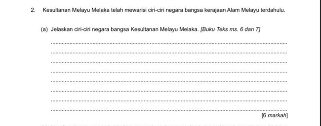 Kesultanan Melayu Melaka telah mewarisi ciri-ciri negara bangsa kerajaan Alam Melayu terdahulu. 
(a) Jelaskan ciri-ciri negara bangsa Kesultanan Melayu Melaka. [Buku Teks ms. 6 dan 7 ] 
_ 
_ 
_ 
_ 
_ 
_ 
_ 
_ 
[6 markah]