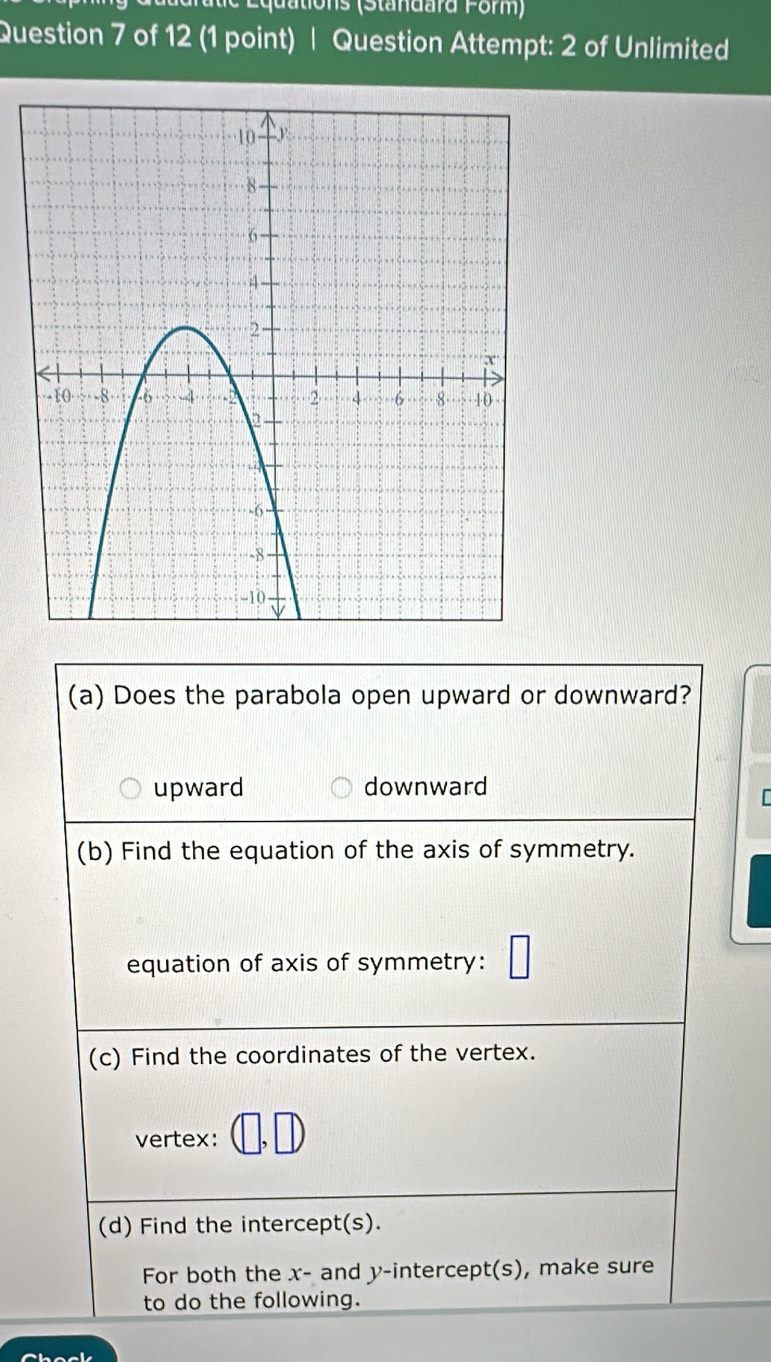 quations (Standard Form)
Question 7 of 12 (1 point) | Question Attempt: 2 of Unlimited
(a) Does the parabola open upward or downward?
upward downward
(b) Find the equation of the axis of symmetry.
equation of axis of symmetry:
(c) Find the coordinates of the vertex.
vertex:
(d) Find the intercept(s).
For both the x - and y-intercept(s), make sure
to do the following.