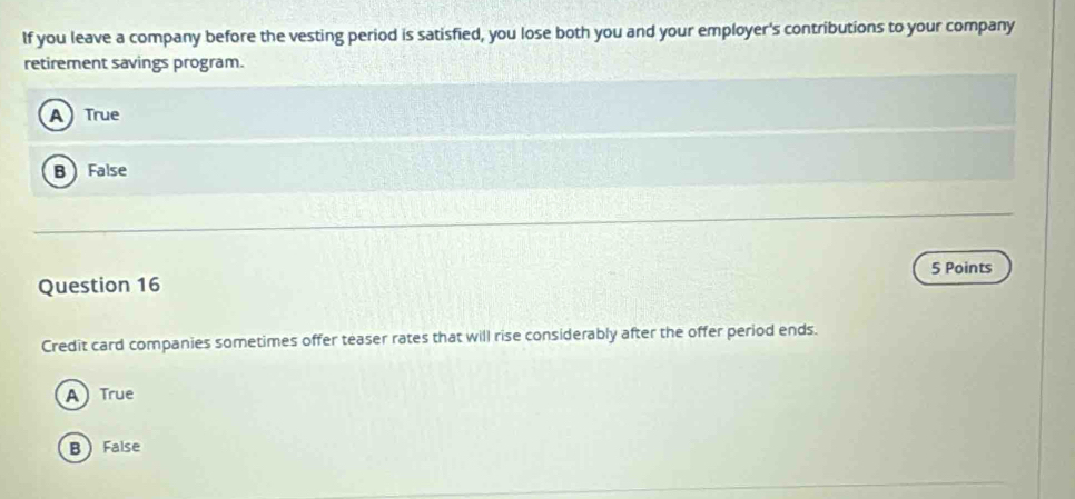 If you leave a company before the vesting period is satisfied, you lose both you and your employer's contributions to your company
retirement savings program.
A True
B False
5 Points
Question 16
Credit card companies sometimes offer teaser rates that will rise considerably after the offer period ends.
A True
B False