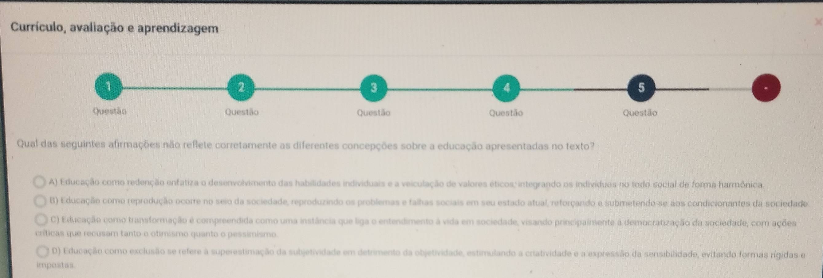 Currículo, avaliação e aprendizagem
Qual das seguintes afirmações não reflete corretamente as diferentes concepções sobre a educação apresentadas no texto?
A) Educação como redenção enfatiza o desenvolvimento das habilidades individuais e a veiculação de valores éticos; integrando os indivíduos no todo social de forma harmônica.
B) Educação como reprodução ocorre no seio da sociedade, reproduzindo os problemas e falhas sociais em seu estado atual, reforçando e submetendo-se aos condicionantes da sociedade.
C) Educação como transformação é compreendida como uma instância que liga o entendimento à vida em sociedade, visando principalmente à democratização da sociedade, com ações
críticas que recusam tanto o otimismo quanto o pessimismo.
D) Educação como exclusão se refere à superestimação da subjetividade em detrimento da objetividade, estimulando a criatividade e a expressão da sensibilidade, evitando formas rígidas e
impostas.