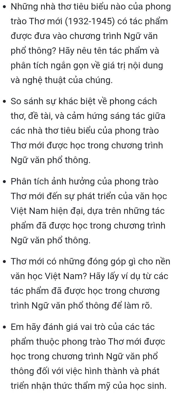 Những nhà thơ tiêu biểu nào của phong 
trào Thơ mới (1932-1945) có tác phẩm 
được đưa vào chương trình Ngữ văn 
phổ thông? Hãy nêu tên tác phẩm và 
phân tích ngắn gọn về giá trị nội dung 
và nghệ thuật của chúng. 
So sánh sự khác biệt về phong cách 
thơ, đề tài, và cảm hứng sáng tác giữa 
các nhà thơ tiêu biểu của phong trào 
Thơ mới được học trong chương trình 
Ngữ văn phổ thông. 
Phân tích ảnh hưởng của phong trào 
Thơ mới đến sự phát triển của văn học 
Việt Nam hiện đại, dựa trên những tác 
phẩm đã được học trong chương trình 
Ngữ văn phổ thông. 
Thơ mới có những đóng góp gì cho nền 
văn học Việt Nam? Hãy lấy ví dụ từ các 
tác phẩm đã được học trong chương 
trình Ngữ văn phổ thông để làm rõ. 
Em hãy đánh giá vai trò của các tác 
phẩm thuộc phong trào Thơ mới được 
học trong chương trình Ngữ văn phổ 
thông đối với việc hình thành và phát 
triển nhận thức thẩm mỹ của học sinh.