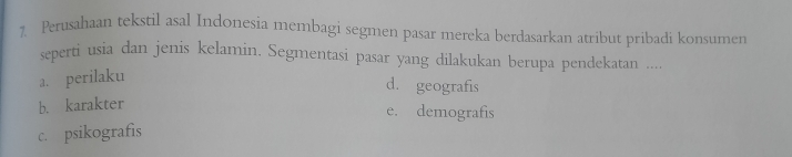 Perusahaan tekstil asal Indonesia membagi segmen pasar mereka berdasarkan atribut pribadi konsumen
seperti usia dan jenis kelamin. Segmentasi pasar yang dilakukan berupa pendekatan ....
a. perilaku
d. geografis
b. karakter
e. demografis
c. psikografis