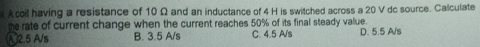 A coil having a resistance of 10 Ω and an inductance of 4 H is switched across a 20 V dc source. Calculate
the rate of current change when the current reaches 50% of its final steady value.
C. 4.5 A/s
A 2.5 A/s B. 3.5 A/s D. 5.5 A/s