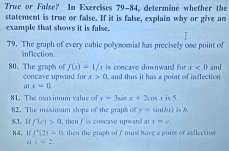 True or False? In Exercises 79-84, determine whether the 
statement is true or false. If it is false, explain why or give an 
example that shows it is false. 
79. The graph of every cubic polynomial has precisely one point of 
inflection. 
80. The graph of f(x)=1/x is concave downward for x<0</tex> and 
concave upward for x>0 , and thus it has a point of inflection 
at x=0. 
81. The maximum value of y=3sin x+2cos x is 5. 
82. The maximum slope of the graph of y=sin (bx) is b. 
83. If f'(c)>0 , then is concave upward at x=c. 
84. If f''(2)=0 , then the graph of f must have a point of inflection 
a x=2,