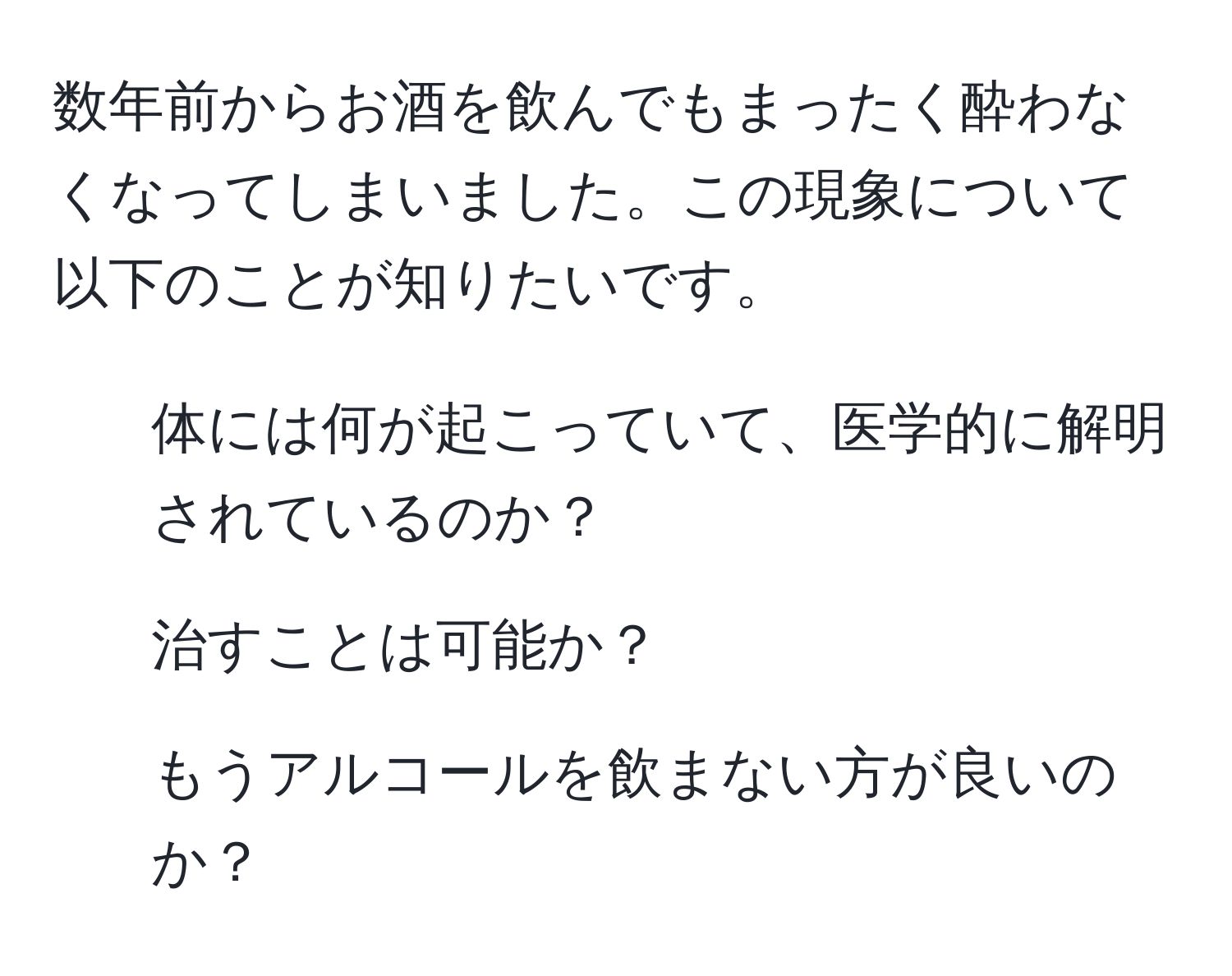 数年前からお酒を飲んでもまったく酔わなくなってしまいました。この現象について以下のことが知りたいです。  
- 体には何が起こっていて、医学的に解明されているのか？  
- 治すことは可能か？  
- もうアルコールを飲まない方が良いのか？