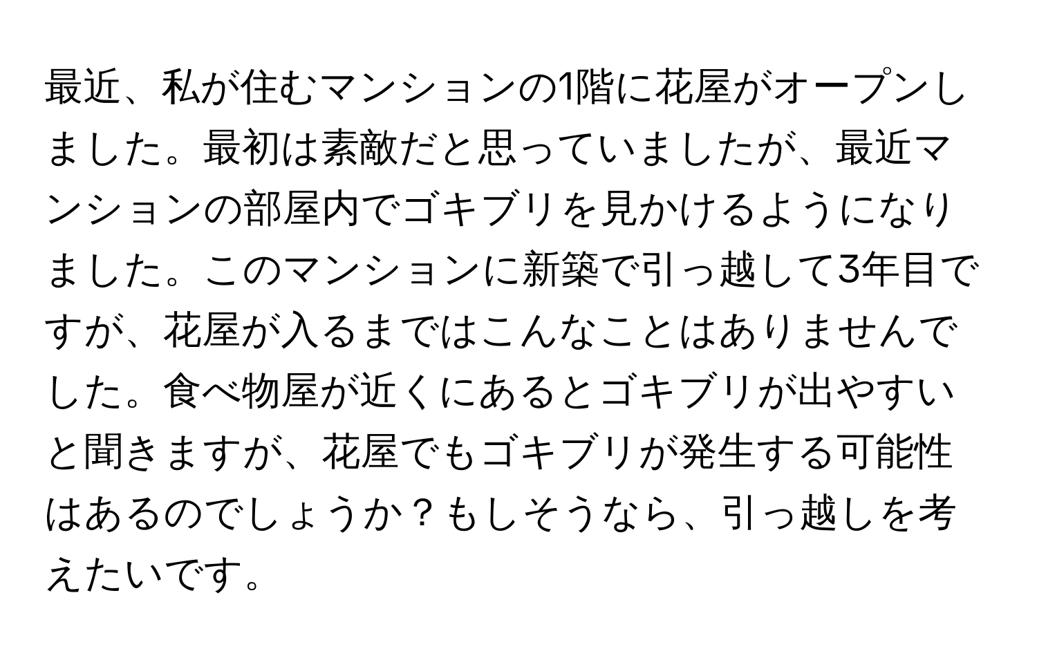 最近、私が住むマンションの1階に花屋がオープンしました。最初は素敵だと思っていましたが、最近マンションの部屋内でゴキブリを見かけるようになりました。このマンションに新築で引っ越して3年目ですが、花屋が入るまではこんなことはありませんでした。食べ物屋が近くにあるとゴキブリが出やすいと聞きますが、花屋でもゴキブリが発生する可能性はあるのでしょうか？もしそうなら、引っ越しを考えたいです。