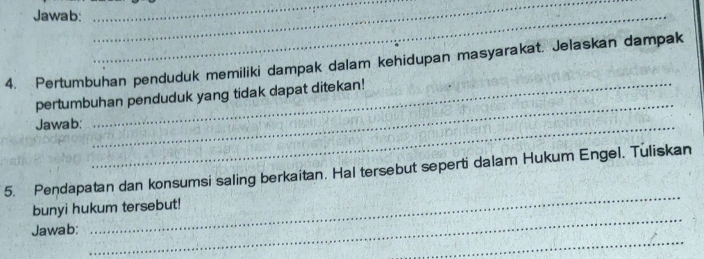 Jawab:_ 
_ 
_ 
4. Pertumbuhan penduduk memiliki dampak dalam kehidupan masyarakat. Jelaskan dampak 
_ 
pertumbuhan penduduk yang tidak dapat ditekan! 
Jawab:_ 
_ 
5. Pendapatan dan konsumsi saling berkaitan. Hal tersebut seperti dalam Hukum Engel. Tuliskan 
_ 
bunyi hukum tersebut! 
_ 
Jawab: