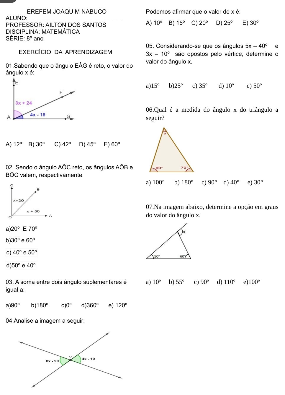 EREFEM JOAQUIM NABUCO  Podemos afirmar que o valor de x é:
ALUNO:
_
A) 10°
PROFESSOR: AILTON DOS SANTOS B) 15° C) 20° D) 25° E) 30°
DISCIPLINA: MATEMÁTICA
SÉRIE: 8° ano
05. Considerando-se que os ângulos 5x-40° e
EXERCÍCIO DA APRENDIZAGEM são opostos pelo vértice, determine o
3x-10°
01.Sabendo que o ângulo EÂG é reto, o valor do valor do ângulo x.
ângulo x é:
a) 15° b) 25° c) 35° d) 10° e) 50°
06.Qual é a medida do ângulo x do triângulo a
seguir?
A) 12° B) 30° C) 42° D) 45° E) 60°
02. Sendo o ângulo Ahat OC reto, os ângulos Ahat OB e 
BÔC valem, respectivamente
a) 100° b) 180° c) 90° d) 40° e) 30°
07.Na imagem abaixo, determine a opção em graus
do valor do ângulo x.
a) 20° E 70°
b) 30° e 60°
c) 40° e 50°
d) 50° e 40°
03. A soma entre dois ângulo suplementares é a) 10° b) 55° c) 90° d) 110° e) 100°
igual a:
a) 90° b) 180° C )0° d) 360° e) 120°
04.Analise a imagem a seguir: