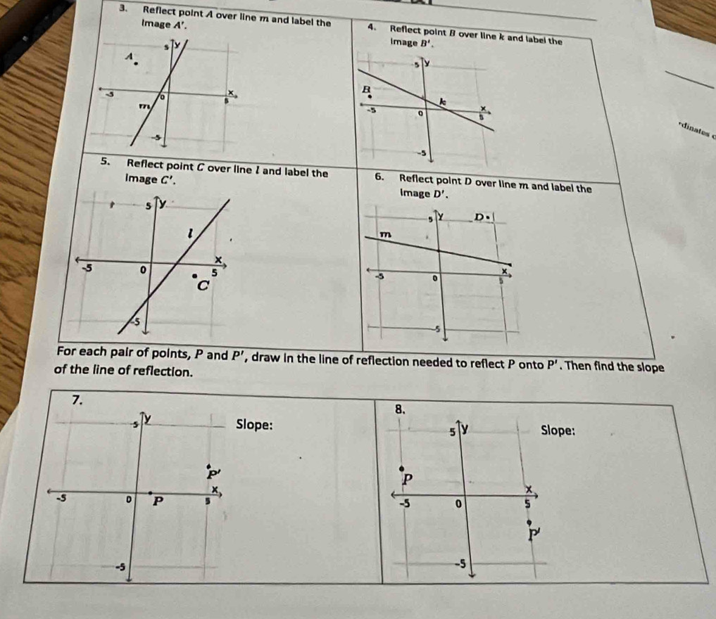 Reflect point A over line m and label the 4. Reflect point B over line k and label the
Image A'. image B'.
*dinates 
5. Reflect point C over line I and label the 6. Reflect point D over line m and label the
image C'. image D'.
For each pair of points, P and P' , draw in the line of reflection needed to reflect P onto P'. Then find the slope
of the line of reflection.
8.
Slope: y Slope:
5
P
-5 0 5
P
-5