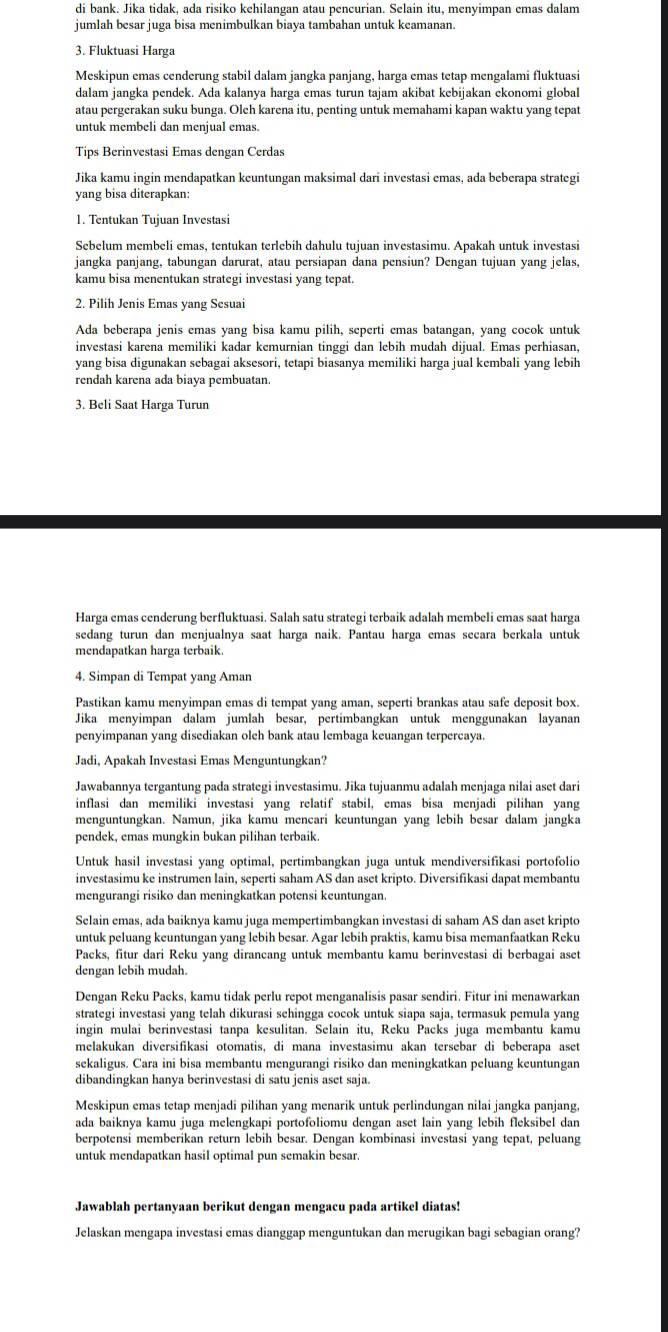 di bank. Jika tidak, ada risiko kehilangan atau pencurian. Selain itu, menyimpan emas dalam
jumlah besar juga bisa menimbulkan biaya tambahan untuk keamanan.
3. Fluktuasi Harga
Meskipun emas cenderung stabil dalam jangka panjang, harga emas tetap mengalami fluktuasi
dalam jangka pendek. Ada kalanya harga emas turun tajam akibat kebijakan ekonomi global
atau pergerakan suku bunga. Oleh karena itu, penting untuk memahami kapan waktu yang tepat
untuk membeli dan menjual emas.
Tips Berinvestasi Emas dengan Cerdas
Jika kamu ingin mendapatkan keuntungan maksimal dari investasi emas, ada beberapa strategi
yang bisa diterapkan:
1. Tentukan Tujuan Investasi
Sebelum membeli emas, tentukan terlebih dahulu tujuan investasimu. Apakah untuk investasi
jangka panjang, tabungan darurat, atau persiapan dana pensiun? Dengan tujuan yang jelas,
kamu bisa menentukan strategi investasi yang tepat.
2. Pilih Jenis Emas yang Sesuai
Ada beberapa jenis emas yang bisa kamu pilih, seperti emas batangan, yang cocok untuk
investasi karena memiliki kadar kemurnian tinggi dan lebih mudah dijual. Emas perhiasan,
yang bisa digunakan sebagai aksesori, tetapi biasanya memiliki harga jual kembali yang lebih
rendah karena ada biaya pembuatan.
3. Beli Saat Harga Turun
Harga emas cenderung berfluktuasi. Salah satu strategi terbaik adalah membeli emas saat harga
sedang turun dan menjualnya saat harga naik. Pantau harga emas secara berkala untuk
mendapatkan harga terbaik.
4. Simpan di Tempat yang Aman
Pastikan kamu menyimpan emas di tempat yang aman, seperti brankas atau safe deposit box.
Jika menyimpan dalam jumlah besar, pertimbangkan untuk menggunakan layanan
penyimpanan yang disediakan oleh bank atau lembaga keuangan terpercaya.
Jadi, Apakah Investasi Emas Menguntungkan?
Jawabannya tergantung pada strategi investasimu. Jika tujuanmu adalah menjaga nilai aset dari
inflasi dan memiliki investasi yang relatif stabil, emas bisa menjadi pilihan yang
menguntungkan. Namun, jika kamu mencari keuntungan yang lebih besar dalam jangka
pendek, emas mungkin bukan pilihan terbaik.
Untuk hasil investasi yang optimal, pertimbangkan juga untuk mendiversifikasi portofolio
investasimu ke instrumen lain, seperti saham AS dan aset kripto. Diversifikasi dapat membantu
mengurangi risiko dan meningkatkan potensi keuntungan.
Selain emas, ada baiknya kamu juga mempertimbangkan investasi di saham AS dan aset kripto
untuk peluang keuntungan yang lebih besar. Agar lebih praktis, kamu bisa memanfaatkan Reku
Packs, fitur dari Reku yang dirancang untuk membantu kamu berinvestasi di berbagai aset
dengan lebih mudah.
Dengan Reku Packs, kamu tidak perlu repot menganalisis pasar sendiri. Fitur ini menawarkan
strategi investasi yang telah dikurasi sehingga cocok untuk siapa saja, termasuk pemula yang
ingin mulai berinvestasi tanpa kesulitan. Selain itu, Reku Packs juga membantu kamu
melakukan diversifikasi otomatis, di mana investasimu akan tersebar di beberapa aset
sekaligus. Cara ini bisa membantu mengurangi risiko dan meningkatkan peluang keuntungan
dibandingkan hanya berinvestasi di satu jenis aset saja.
Meskipun emas tetap menjadi pilihan yang menarik untuk perlindungan nilai jangka panjang,
ada baiknya kamu juga melengkapi portofoliomu dengan aset lain yang lebih fleksibel dan
berpotensi memberikan return lebih besar. Dengan kombinasi investasi yang tepat, peluang
untuk mendapatkan hasil optimal pun semakin besar.
Jawablah pertanyaan berikut dengan mengacu pada artikel diatas!
Jelaskan mengapa investasi emas dianggap menguntukan dan merugikan bagi sebagian orang?