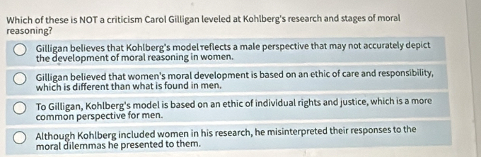 Which of these is NOT a criticism Carol Gilligan leveled at Kohlberg's research and stages of moral
reasoning?
Gilligan believes that Kohlberg's model reflects a male perspective that may not accurately depict
the development of moral reasoning in women.
Gilligan believed that women's moral development is based on an ethic of care and responsibility,
which is different than what is found in men.
To Gilligan, Kohlberg's model is based on an ethic of individual rights and justice, which is a more
common perspective for men.
Although Kohlberg included women in his research, he misinterpreted their responses to the
moral dilemmas he presented to them.