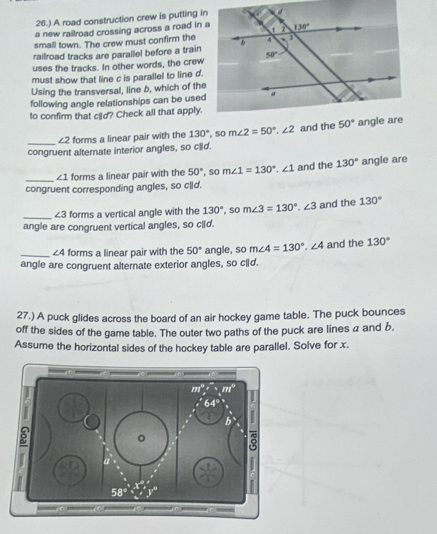 26.) A road construction crew is putting in
a new railroad crossing across a road in a
small town. The crew must confirm the
railroad tracks are parallel before a train
uses the tracks. In other words, the crew
must show that line c is parallel to line d.
Using the transversal, line b, which of the
following angle relationships can be used
to confirm that clid? Check all that apply.
_
∠ 2 forms a linear pair with the 130° , so m∠ 2=50°.∠ 2 and the 
congruent alternate interior angles, so cld.
_ ∠ 1 forms a linear pair with the 50° , so m∠ 1=130°.∠ 1 and the 130° angle are
congruent corresponding angles, so c|d.
_ ∠ 3 forms a vertical angle with the 130° , so m∠ 3=130°.∠ 3 and the 130°
angle are congruent vertical angles, so c|d.
_ ∠ 4 forms a linear pair with the 50° angle, so m∠ 4=130°.∠ 4 and the 130°
angle are congruent alternate exterior angles, so c|d.
27.) A puck glides across the board of an air hockey game table. The puck bounces
off the sides of the game table. The outer two paths of the puck are lines a and b.
Assume the horizontal sides of the hockey table are parallel. Solve for x.