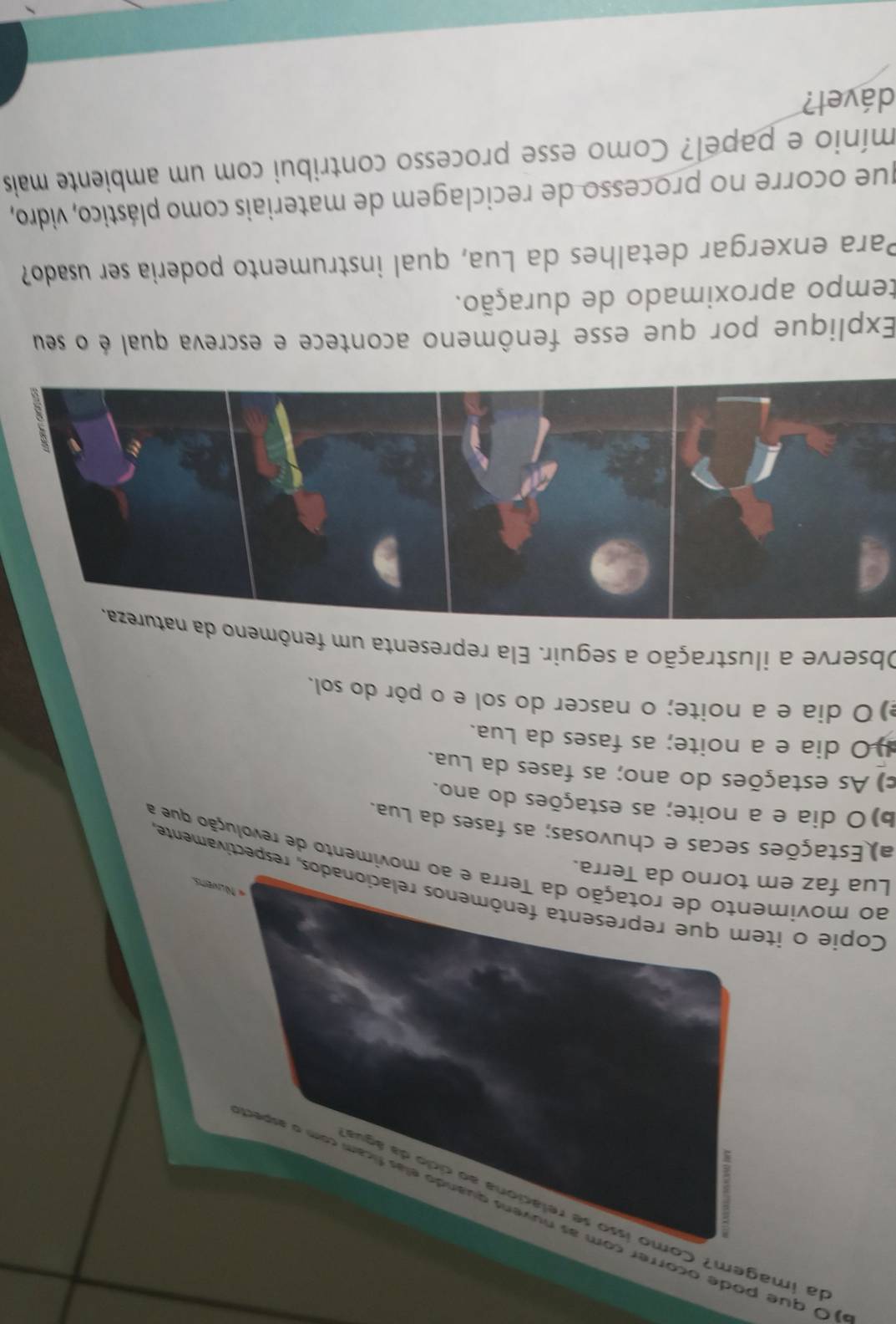 da imagem? Como isso se relaciona ao cício da águ
O que pode ocorrer com as nuvens quando elas ficam com o asper
Copie o item que representa fenômenos relacionados, respectivamente
« Nuvers
Lua faz em torno da Terra.
ao movimento de rotação da Terra e ao movimento de revolução que a
a) Estações secas e chuvosas; as fases da Lua.
b)O dia e a noite; as estações do ano.
) As estações do ano; as fases da Lua.
O dia e a noite; as fases da Lua.
) O dia e a noite; o nascer do sol e o pôr do sol.
Observe a ilustração a seguir. Ela representa um fenômeno da natureza.
Explique por que esse fenômeno acontece e escreva qual é o seu
tempo aproximado de duração.
Para enxergar detalhes da Lua, qual instrumento poderia ser usado?
que ocorre no processo de reciclagem de materiais como plástico, vidro,
mínio e papel? Como esse processo contribui com um ambiente mais
dável?