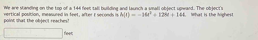 We are standing on the top of a 144 feet tall building and launch a small object upward. The object's 
vertical position, measured in feet, after t seconds is h(t)=-16t^2+128t+144. What is the highest 
point that the object reaches?
□ feet