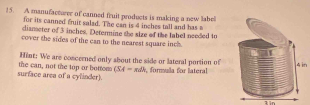 A manufacturer of canned fruit products is making a new label 
for its canned fruit salad. The can is 4 inches tall and has a 
diameter of 3 inches. Determine the size of the label needed to 
cover the sides of the can to the nearest square inch. 
Hint: We are concerned only about the side or lateral portion of 
the can, not the top or bottom (SA=π dh , formula for lateraln 
surface area of a cylinder). 
Bin