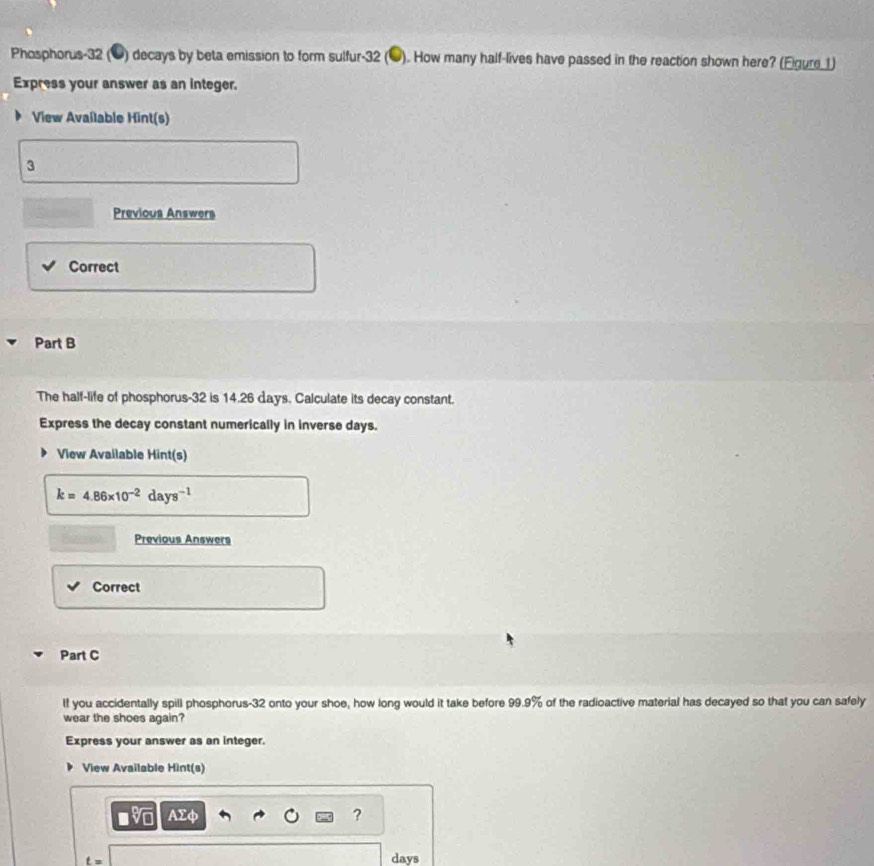 Phosphorus-32 (1) decays by beta emission to form sulfur- 32 (●). How many half-lives have passed in the reaction shown here? (Eigure 1) 
Express your answer as an integer. 
View Available Hint(s) 
3 
Previous Answers 
Correct 
Part B 
The half-life of phosphorus -32 is 14.26 days. Calculate its decay constant. 
Express the decay constant numerically in inverse days. 
View Available Hint(s)
k=4.86* 10^(-2)days^(-1)
Previous Answers 
Correct 
Part C 
If you accidentally spill phosphorus- 32 onto your shoe, how long would it take before 99.9% of the radioactive material has decayed so that you can safely 
wear the shoes again? 
Express your answer as an integer. 
View Available Hint(s)
AΣφ ?
t= days