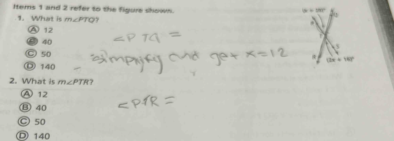 Items 1 and 2 refer to the figure shown.
(x+10)^circ 
1. What is m∠ PTQ
Ⓐ12
τ
⑤ 40
a 5
○ 50 & (2x+16)^circ 
D 140
2. What is m∠ PTR ?
A 12
B 40
○ 50
Ⓓ 140