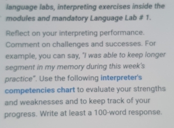 language labs, interpreting exercises inside the 
modules and mandatory Language Lab # 1. 
Reflect on your interpreting performance. 
Comment on challenges and successes. For 
example, you can say, "I was able to keep longer 
segment in my memory during this week's 
practice“. Use the following interpreter's 
competencies chart to evaluate your strengths 
and weaknesses and to keep track of your 
progress. Write at least a 100 -word response.