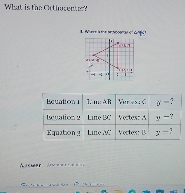 What is the Orthocenter?
8. Where is the orthocenter of △ ABC
Equation 1 Line AB Vertex: C y= ?
Equation 2 Line BC Vertex: A y= ?
Equation 3 Line AC Vertex: B y= ?
Answer Attempt 1 out of 10
Additional Solution No Solution