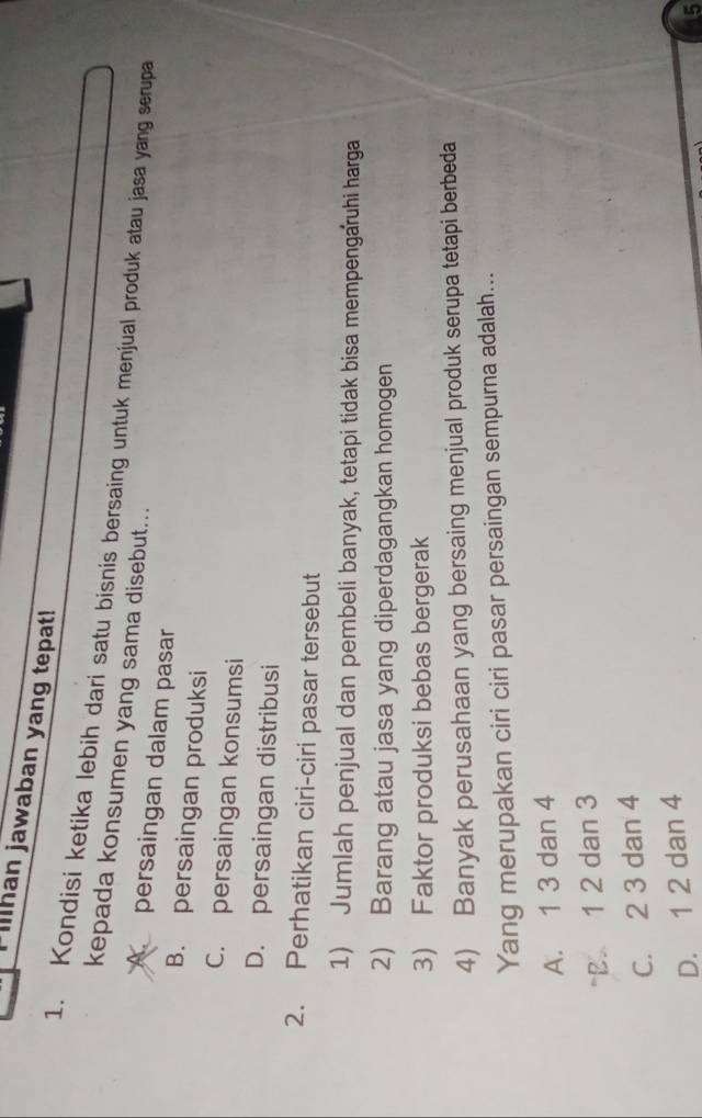 Illhan jawaban yang tepat!
1. Kondisi ketika lebih dari satu bisnis bersaing untuk menjual produk atau jasa yang serupa
kepada konsumen yang sama disebut...
A persaingan dalam pasar
B. persaingan produksi
C. persaingan konsumsi
D. persaingan distribusi
2. Perhatikan ciri-ciri pasar tersebut
1) Jumlah penjual dan pembeli banyak, tetapi tidak bisa mempengaruhi harga
2) Barang atau jasa yang diperdagangkan homogen
3) Faktor produksi bebas bergerak
4) Banyak perusahaan yang bersaing menjual produk serupa tetapi berbeda
Yang merupakan ciri ciri pasar persaingan sempurna adalah...
A. 1 3 dan 4
B. 1 2 dan 3
C. 2 3 dan 4
D. 1 2 dan 4
5