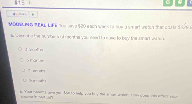 #15
=* Listen
MODELING REAL LIFE You save $20 each week to buy a smart watch that costs $229.9
a. Describe the numbers of months you need to save to buy the smart watch.
3 months
5 months
7 months
9 months
b. Your parents give you $50 to help you buy the smart watch. How does this affect your
answer in part (a)?