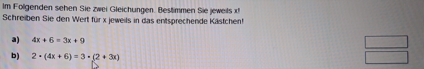 lm Folgenden sehen Sie zwei Gleichungen. Bestimmen Sie jeweils x! 
Schreiben Sie den Wert für x jeweils in das entsprechende Kästchen! 
a) 4x+6=3x+9
b) 2· (4x+6)=3· (2+3x)