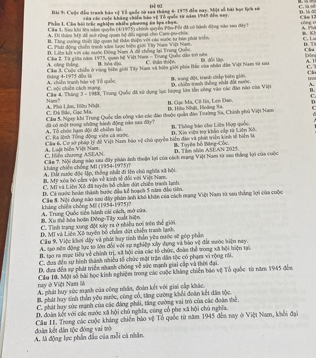 là m 
Đề 02
Bài 9: Cuộc đấu tranh bảo vệ Tổ quốc từ sau tháng 4- 1975 đến nay. Một số bài học lịch sử C. là nề
của các cuộc kháng chiến bảo vệ Tổ quốc từ nám 1945 đến nay. D. là độ Câu 12
Phần I. Câu hỏi trắc nghiệm nhiều phương án lựa chọn.  công c
Câu 1. Sau khi lên năm quyền (4/1975) chính quyền Pôn-Pốt đã có hành động nào sau đây? A. Phá
A. Đi thăm Mỹ đề mở rộng quan hệ đối ngoại cho Cam-pu-chia.
B. Tăng cường thiết lập quan hệ thân thiện với các nước tư bản phát triển. B. Kh C. Lu
C. Phát động chiến tranh xâm lược biên giới Tây Nam Việt Nam. D. T
D. Liên kết với các nước Đông Nam Á đề chống lại Trung Quốc. Câu
Câu 2. Từ giữa năm 1975, quan hệ Việt Nam - Trung Quốc dần trở nên
A. căng thắng. B. hòa dju. C. thân thiện. D. đối lập. A. H  Đ ôn
Câu 3. Cuộc chiến ở vùng biên giới Tây Nam và biên giới phía Bắc của nhân dân Việt Nam từ sau C. T
tháng 4-1975 đều là
A. chiến tranh bảo vệ Tổ quốc. B. xung đột, tranh chấp biên giới. Câu tror
C. nội chiến cách mạng. D. chiến tranh thống nhất đất nước.
Câu 4. Tháng 3 - 1988, Trung Quốc đã sử dụng lực lượng lớn tấn công vào các đảo nào của Việt
A.
B.
C
Nam?
A. Phú Lâm, Hữu Nhật. B. Gạc Ma, Cô lin, Len Đao.
D.
C. Đá Bắc, Gạc Ma. D. Hữu Nhật, Hoàng Sa.
d
Câu 5. Ngay khi Trung Quốc tấn công vào các đảo thuộc quần đảo Trường Sa, Chính phủ Việt Nam
C
đã có một trong những hành động nào sau dây?
A. Tổ chức hạm đội đề chiếm lại. B. Thông báo cho Liên Hợp quốc.
C. Ra lệnh Tổng động viên cả nước. D. Xin viện trợ khần cấp từ Liên Xô.
Câu 6. Cơ sở pháp lý đề Việt Nam bảo vệ chủ quyền biển đảo và phát triển kinh tế biển là
A. Luật biển Việt Nam. B. Tuyên bố Băng-Cốc.
C. Hiến chương ASEAN. D. Tầm nhìn ASEAN 2025.
Câu 7. Nội dung nào sau đây phản ánh thuận lợi của cách mạng Việt Nam từ sau thắng lợi của cuộc
kháng chiến chống Mĩ (1954-1975)?
A. Đắt nước độc lập, thống nhất đi lên chủ nghĩa xã hội.
B. Mỹ xóa bỏ cấm vận về kinh tế đối với Việt Nam.
C. Mĩ và Liên Xô đã tuyên bố chấm dứt chiến tranh lạnh.
D. Cả nước hoàn thành bước đầu kế hoạch 5 năm đầu tiên.
Câu 8. Nội dung nào sau đây phản ánh khó khăn của cách mạng Việt Nam từ sau thắng lợi của cuộc
kháng chiến chống Mĩ (1954-1975)?
A. Trung Quốc tiến hành cải cách, mở cửa.
B. Xu thế hòa hoãn Đông-Tây xuất hiện.
C. Tình trạng xung đột xảy ra ở nhiều nơi trên thế giới.
D. Mĩ và Liên Xô tuyên bố chấm dứt chiến tranh lạnh.
Câu 9. Việc khơi dậy và phát huy tinh thần yêu nước sẽ góp phần
A. tạo nên động lực to lớn đối với sự nghiệp xây dựng và bảo vệ đất nước hiện nay.
B. tạo ra mục tiêu về chính trị, xã hội của các tổ chức, đoàn thể trong xã hội hiện tại.
C. đưa đến sự hình thành nhiều tổ chức mặt trận dân tộc có phạm vi rộng rãi.
D. đưa đến sự phát triển nhanh chóng về sức mạnh giai cấp và thời đại.
Câu 10. Một số bài học kinh nghiệm trong các cuộc kháng chiến bảo vệ Tổ quốc từ năm 1945 đến
nay ở Việt Nam là
A. phát huy sức mạnh của công nhân, đoàn kết với giai cấp khác.
B. phát huy tinh thần yêu nước, cùng cố, tăng cường khối đoàn kết dân tộc.
C. phát huy sức mạnh của các đảng phái, tăng cường vai trò của các đoàn thể.
D. đoàn kết với các nước xã hội chủ nghĩa, củng cố phe xã hội chủ nghĩa.
Câu 11. Trong các cuộc kháng chiến bảo vệ Tổ quốc từ năm 1945 đến nay ở Việt Nam, khối đại
đoàn kết dân tộc đóng vai trò
A. là động lực phần đấu của mỗi cá nhân.