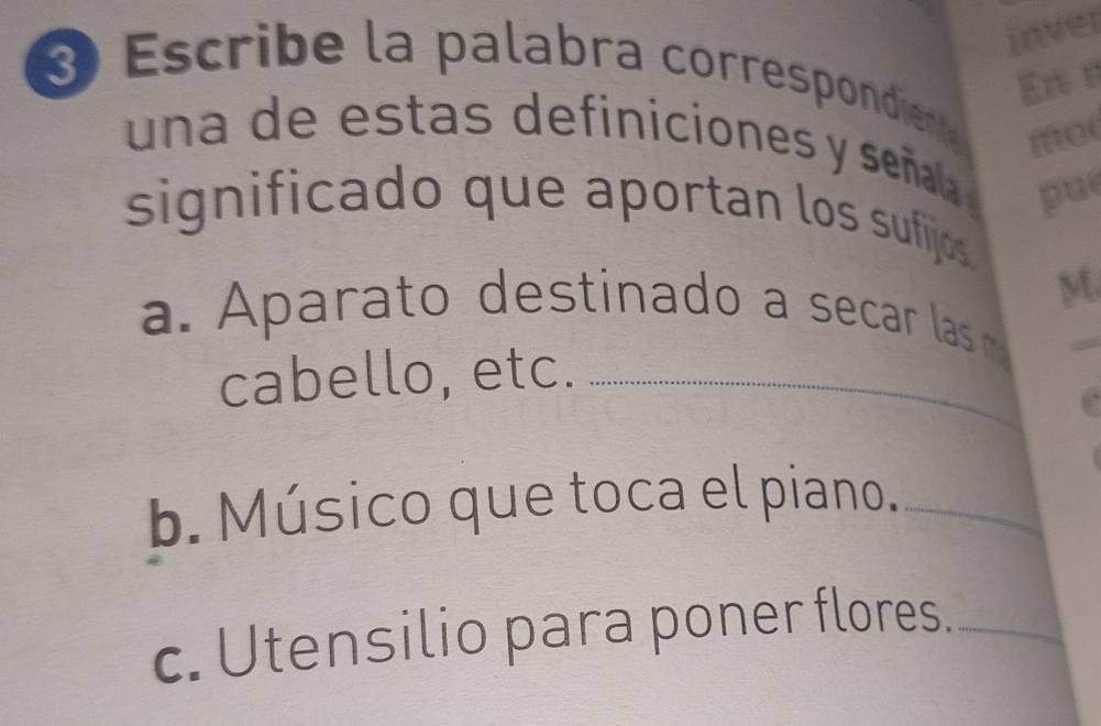 inver 
En t 
3 Escribe la palabra correspondienta 
mo 
una de estas definiciones y señala pu 
significado que aportan los sufijos 
M 
a. Aparato destinado a secar las m 
cabello, etc._ 
_ 
b. Músico que toca el piano._ 
c. Utensilio para poner flores._