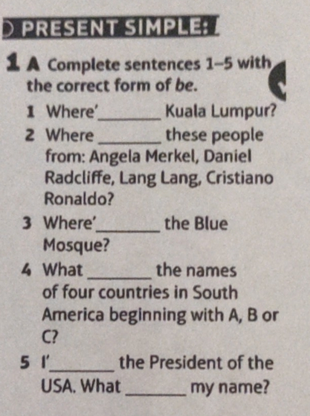 ) PRESENT SIMPLE! 
1 A Complete sentences 1-5 with 
the correct form of be. 
1 Where'_ Kuala Lumpur? 
2 Where _these people 
from: Angela Merkel, DanieI 
Radcliffe, Lang Lang, Cristiano 
Ronaldo? 
3 Where'_ the Blue 
Mosque? 
4 What _the names 
of four countries in South 
America beginning with A, B or 
C? 
5 1'_ the President of the 
USA. What _my name?