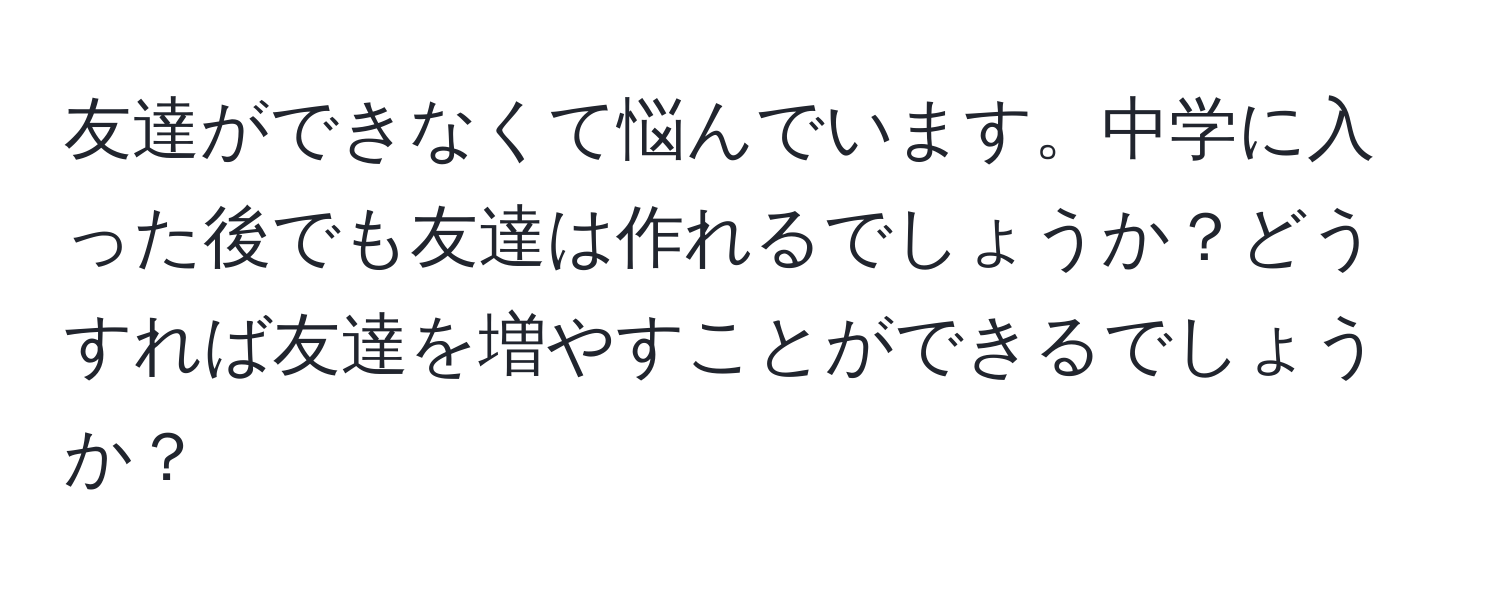 友達ができなくて悩んでいます。中学に入った後でも友達は作れるでしょうか？どうすれば友達を増やすことができるでしょうか？