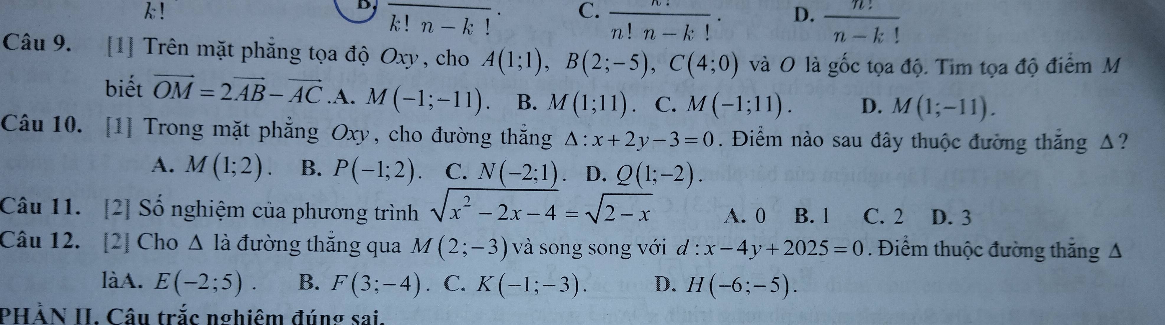 k!
D
k! n - k !
C.  n!/n!n-k! ·
D.  n!/n-k! 
Câu 9. [1] Trên mặt phẳng tọa độ Oxy , cho A(1;1), B(2;-5), C(4;0) và O là gốc tọa độ. Tim tọa độ điểm M
biết vector OM=2vector AB-vector AC A. M(-1;-11) B. M(1;11) C. M(-1;11).
D. M(1;-11). 
Câu 10. [1] Trong mặt phẳng Oxy, cho đường thắng △ :x+2y-3=0. Điểm nào sau đây thuộc đường thắng Δ?
A. M(1;2) B. P(-1;2) C. N(-2;1) D. Q(1;-2). 
Câu 11. [2] Số nghiệm của phương trình sqrt(x^2-2x-4)=sqrt(2-x) A. 0 B. 1 C. 2 D. 3
Câu 12. [2] Cho △ Idot a đường thăng qua M(2;-3) và song song với d:x-4y+2025=0. Điểm thuộc đường thắng A
làA. E(-2;5). B. F(3;-4). C. K(-1;-3). D. H(-6;-5). 
PHẢN II. Câu trắc nghiêm đúng sai.