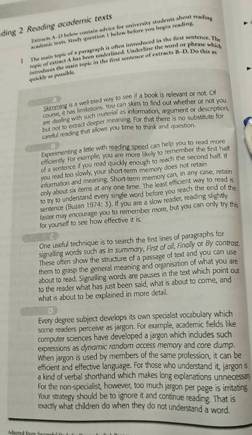 ding 2 Reading academic texts
Extracts A-D below contain advice for university students about reading
academic texts. Study question 1 below before you begin reading.
] The main topic of a paragraph is often introduced in the first sentence. The
topic of extract A has been underlined. Underline the word or phrase which
quickly as possible. imroduces the main topic in the first sentence of extracts B-D. Do this a
Skimming is a well-tried way to see if a book is relevant or not. Of
course, it has limitations. You can skim to find out whether or not you
are dealing with such material as information, argument or description,
but not to extract deeper meaning. For that there is no substitute for
careful reading that allows you time to think and question.
Experimenting a little with reading speed can help you to read more
efficiently. For example, you are more likely to remember the first half
of a sentence if you read quickly enough to reach the second half. If
you read too slowly, your short-term memory does not retain
information and meaning. Short-term memory can, in any case, retain
only about six items at any one time. The least efficient way to read is
to try to understand every single word before you reach the end of the
sentence (Buzan 1974: 3). If you are a slow reader, reading slightly
faster may encourage you to remember more, but you can only try this
for yourself to see how effective it is.
One useful technique is to search the first lines of paragraphs for
signalling words such as In summary, First of all, Finally or By contrast.
These often show the structure of a passage of text and you can use
them to grasp the general meaning and organisation of what you are
about to read. Signalling words are pauses in the text which point out
to the reader what has just been said, what is about to come, and
what is about to be explained in more detail.
D
Every degree subject develops its own specialist vocabulary which
some readers perceive as jargon. For example, academic fields like
computer sciences have developed a jargon which includes such
expressions as dynamic random access memory and core dump.
When jargon is used by members of the same profession, it can be
efficient and effective language. For those who understand it, jargon is
a kind of verbal shorthand which makes long explanations unnecessa
For the non-specialist, however, too much jargon per page is irritating
Your strategy should be to ignore it and continue reading. That is
exactly what children do when they do not understand a word.