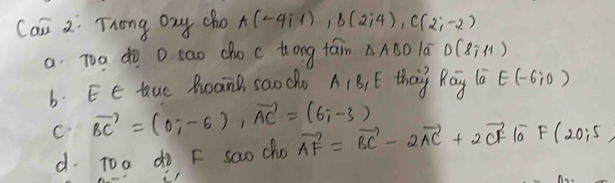 Can 2: Trong ony cho A(-4i1), B(2i4), C(2;-2)
a. Too do D sao cho c tong fam △ ABD la D(8,11)
b. Ee tuc PoanB saoche A1B, E thay Ray l a E(-6i0)
C vector BC=(0;-6), vector AC=(6;-3) vector AF=vector BC-2vector AC+2vector CF|vector aF(20;5)
d. Too do F sao cho