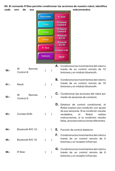 El comando If Else permite condicionar las acciones de nuestro robot; identifica
cada uno de sussubcomandos.
A. Condiciona los movimientos del robot a
IR Remote través de un control remoto de 12
60.- Control 8: ) botones y un módulo bluetooth.
B. Condiciona los movimientos del robot a
61.- Rand: través de un control remoto de 10
botones y un módulo bluetooth.
IR Remote C. Condicionar las acciones del robot por
62.- Control 5:
( ) medio de sensores de contacto.
D. Estatuto de control condicional, el
Robot evalúa una condición con ayuda
de sus sensores. Si la condición resulta
63.- Contact S/W: 1 ) verdadera, el Robot realiza
instrucciones, si la condición resulta
falsa, procesa instrucciones diferentes.
64.- Bluetooth R/C 12: ( ) En Función de control aleatorio.
F. Condiciona los movimientos del robot a
través de un control remoto de 5
65.- Bluetooth R/C 10 ( 1 botones y un receptor infrarrojo.
G. Condiciona los movimientos del robot a
66.- IF Else: ( ) través de un control remoto de 8
botones y un receptor infrarrojo.