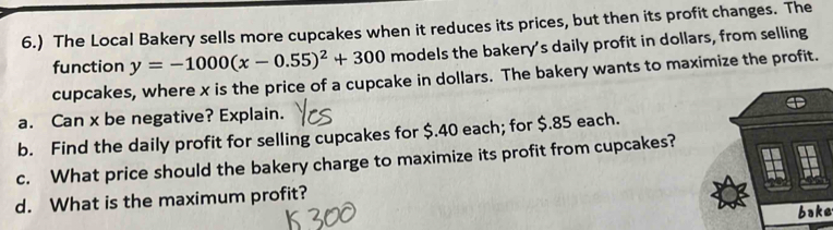 6.) The Local Bakery sells more cupcakes when it reduces its prices, but then its profit changes. The 
function y=-1000(x-0.55)^2+300 models the bakery’s daily profit in dollars, from selling 
cupcakes, where x is the price of a cupcake in dollars. The bakery wants to maximize the profit. 
a. Can x be negative? Explain. 
b. Find the daily profit for selling cupcakes for $.40 each; for $.85 each. 
c. What price should the bakery charge to maximize its profit from cupcakes? 
d. What is the maximum profit? 
bake