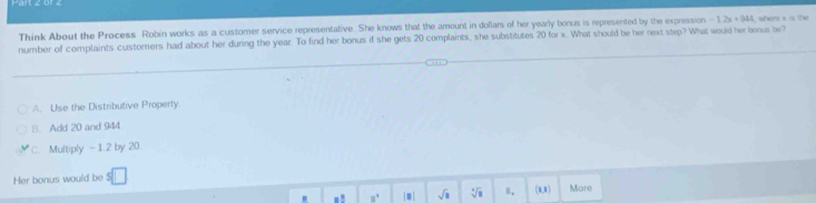 Think About the Process Robin works as a customer service representative. She knows that the amount in dollars of her yearly bonus is represented by the expression -1.2x+944 , where x o the
number of complaints customers had about her during the year. To find her bonus if she gets 20 complaints, she substitutes 20 for x. What should be her next step? What would her borus be?
A. Use the Distributive Property
B. Add 20 and 944
c. Multiply - 1.2 by 20.
Her bonus would be v More
.! 8° |m| sqrt(□ ) sqrt[□](□ ) Ⅱ. (0,0)