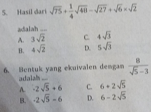 Hasil dari sqrt(75)+ 1/4 sqrt(48)-sqrt(27)+sqrt(6)* sqrt(2)
adalah ....
A. 3sqrt(2) C. 4sqrt(3)
B. 4sqrt(2) D. 5sqrt(3)
6. Bentuk yang ekuivalen dengan  8/sqrt(5)-3 
adalah ....
A. -2sqrt(5)+6 C. 6+2sqrt(5)
B. -2sqrt(5)-6 D. 6-2sqrt(5)