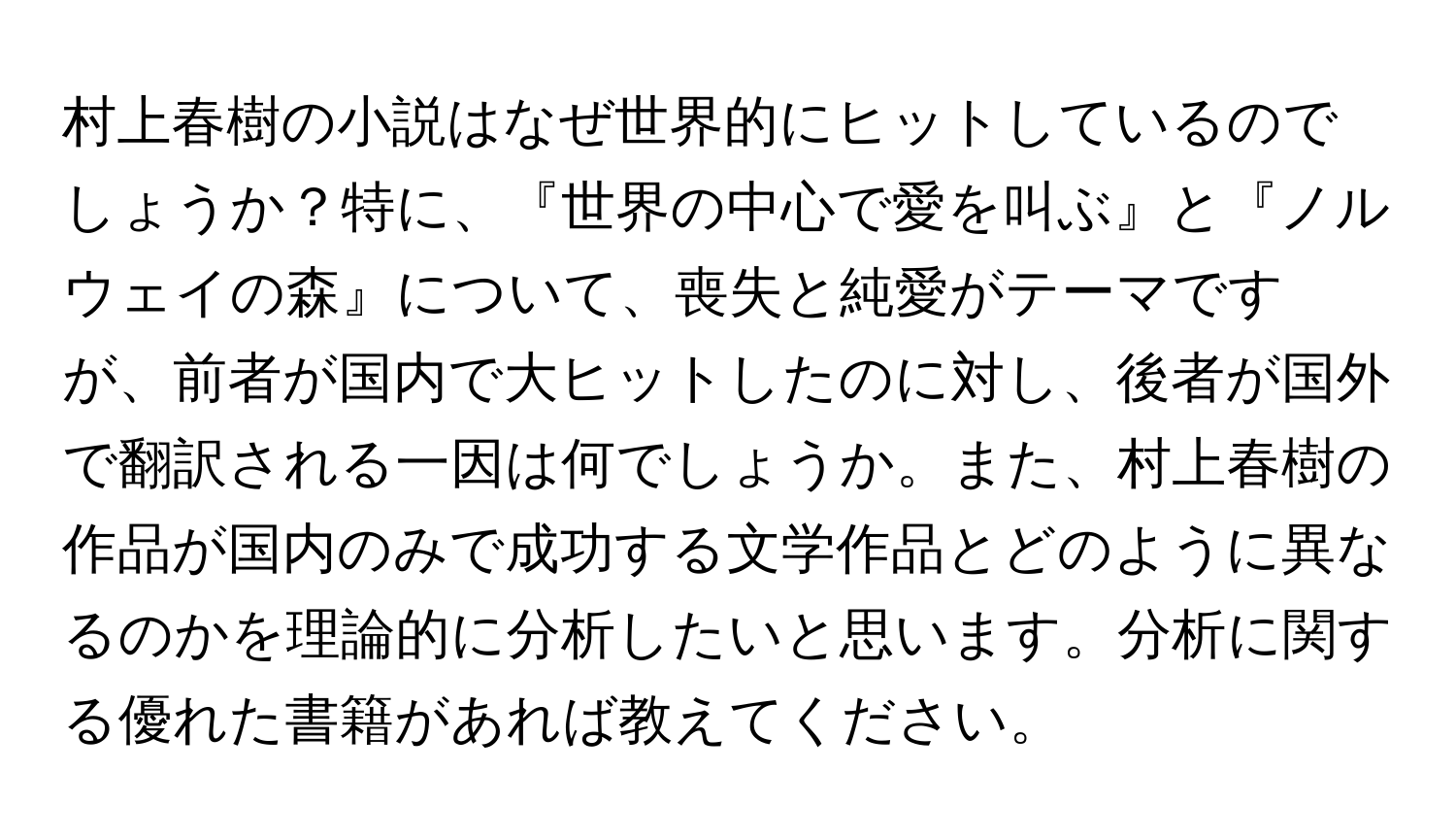 村上春樹の小説はなぜ世界的にヒットしているのでしょうか？特に、『世界の中心で愛を叫ぶ』と『ノルウェイの森』について、喪失と純愛がテーマですが、前者が国内で大ヒットしたのに対し、後者が国外で翻訳される一因は何でしょうか。また、村上春樹の作品が国内のみで成功する文学作品とどのように異なるのかを理論的に分析したいと思います。分析に関する優れた書籍があれば教えてください。