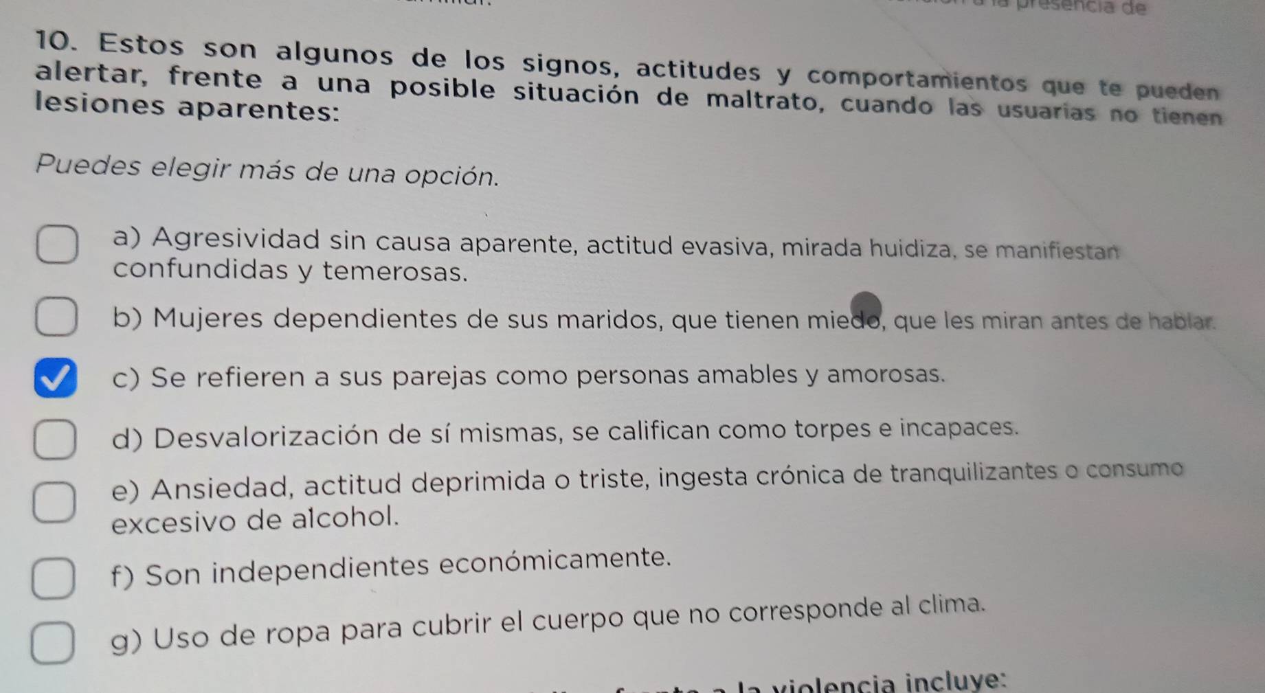 la presencia de
10. Estos son algunos de los signos, actitudes y comportamientos que te pueden
alertar, frente a una posible situación de maltrato, cuando las usuarias no tienen
lesiones aparentes:
Puedes elegir más de una opción.
a) Agresividad sin causa aparente, actitud evasiva, mirada huidiza, se manifiestan
confundidas y temerosas.
b) Mujeres dependientes de sus maridos, que tienen miedo, que les miran antes de hablar.
c) Se refieren a sus parejas como personas amables y amorosas.
d) Desvalorización de sí mismas, se califican como torpes e incapaces.
e) Ansiedad, actitud deprimida o triste, ingesta crónica de tranquilizantes o consumo
excesivo de alcohol.
f) Son independientes económicamente.
g) Uso de ropa para cubrir el cuerpo que no corresponde al clima.
v encia incluye: