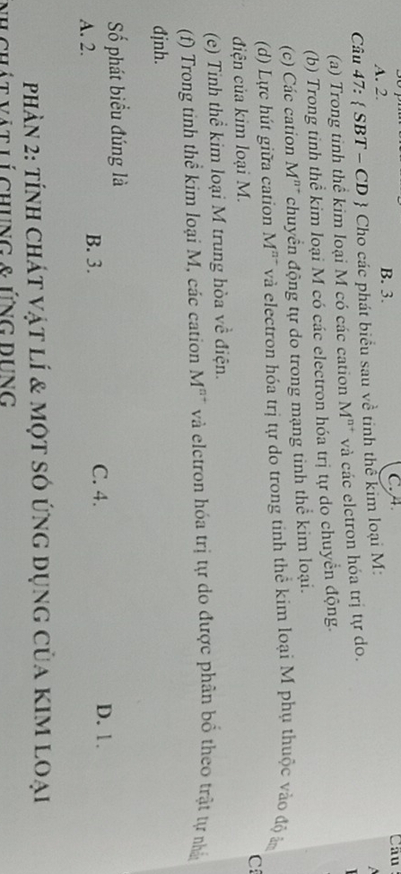 A. 2. B. 3. C. A Câu
Câu 47:  SBT - CD  Cho các phát biểu sau về tinh thể kim loại M:

(a) Trong tinh thể kim loại M có các cation M^(n+) và các elctron hóa trị tự do.
(b) Trong tinh thể kim loại M có các electron hóa trị tự do chuyển động.
(c) Các cation M^(n-) chuyển động tự do trong mạng tinh thể kim loại.
(d) Lực hút giữa cation M^(n-) và electron hóa trị tự do trong tinh thể kim loại M phụ thuộc vào độ âm
C
điện của kim loại M.
(e) Tinh thể kim loại M trung hòa về điện.
(f) Trong tinh thể kim loại M, các cation M^(n+) và eletron hóa trị tự do được phân bồ theo trật tự nhân
đjnh.
Số phát biểu đúng là
A. 2.
B. 3. C. 4. D. 1.
phản 2: tính chát vật lí & một số ứng dụng của kim loại
nh chát vật lí chung & ứng đưnG