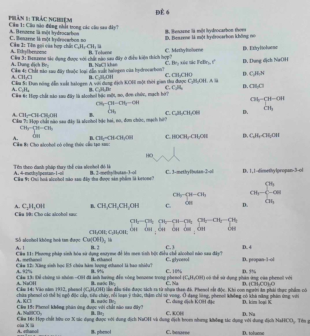 ĐÈ 6
pHảN 1: TRÁC NGHIỆM
Câu 1: Câu nào đúng nhắt trong các câu sau đây?
A. Benzene là một hydrocarbon
B. Benzene là một hydrocarbon thơm
C. Benzene là một hydrocarbon no D. Benzene là một hydrocarbon không no
Câu 2: Tên gọi của hợp chất C_6H_5-CH_3la
A. Ethylbenzene B. Toluene C. Methyltoluene D. Ethyltoluene
Câu 3: Benzene tác dụng được với chất nào sau đây ở điều kiện thích hợp?
A. Dung dịch Br_2 B. NaCl khan xúc tác FeBr_3,t° D. Dung dịch NaOH
C. Br_2
Câu 4: Chất nào sau đây thuộc loại dẫn xuất halogen của hydrocarbon?
A. CH_3Cl B. C_2H_5OH
C. CH_3CHO
D. C_2H_7N
Câu 5: Đun nóng dẫn xuất halogen A với dung dịch KOH một thời gian thu được C_2H_5OH.. A là
D. CH_3Cl
A. C_2H_4 B. C_2H_5Br
C. C_2H_6
Câu 6: Hợp chất nào sau đây là alcohol bậc một, no, đơn chức, mạch hở?
CH_3-CH-OH
CH_3-CH-CH_2-OH
A. CH_2=CH-CH_2OH B. CH_3 C. C_6H_5CH_2OH D. CH_3
Câu 7: Hợp chất nào sau đây là alcohol bậc hai, no, đơn chức, mạch hở?
CH_3-CH-CH_3
A. OH
B. CH_2=CH-CH_2OH C. HOCH_2-CH_2OH D. C_6H_5-CH_2OH
Câu 8: Cho alcohol có công thức cấu tạo sau:
HO
Tên theo danh pháp thay thế của alcohol đó là
A. 4-methylpentan -1-01 B. 2-methylbutan-3-ol C. 3-methylbutan-2-ol D. 1,1-dimethylpropan-3-ol
Câu 9: Oxi hoá alcohol nào sau đây thu được sản phầm là ketone?
CH_3-CH-CH_3
beginarrayr CH_3 CH_3-
A. C_2H_5OH CH_3CH_2CH_2OH C. OH
B.
D. CH_3
Câu 10: Cho các alcohol sau:
CH_2-CH_2CH_2-CH-CH_2CH_2-CH_2-CH_2
CH_3OH;C_2H_5OH OH OH  OH OH OH  OH OH
Số alcohol không hoà tan được Cu(OH)_2 là
A. 1 B. 2 C. 3 D. 4
Câu 11: Phương pháp sinh hóa sử dụng enzyme đề lên men tinh bột điều chế alcohol nào sau đây?
A. methanol B. ethanol C. glycerol D. propan-1-ol
Câu a 12: : Xăng sinh học E5 chứa hàm lượng ethanol là bao nhiêu?
A. 92% B. 9% C. 10% D. 5%
Câu 13: Để chứng tỏ nhóm -OH đã ảnh hưởng đến vòng benzene trong phenol (C_6H_5OH) có thể sử dụng phản ứng của phenol với
A. NaOI B. nước Br₂ C. Na D. (CH_3CO)_2O
Câu 14: Vào năm 1932, phenol (C_6H_5OH) lần đầu tiên được tách ra từ nhựa than đá. Phenol rất độc. Khi con người ăn phải thực phẩm có
chứa phenol có thể bị ngộ độc cấp, tiêu chảy, rối loạn ý thức, thậm chí tử vong. Ở dạng lòng, phenol không có khả năng phản ứng với
A. KCl B. nước Br_2 C. dung dịch KOH đặc D. kim loại K
Câu 15: Phenol không phản ứng được với chất nào sau đây?
A. Na HCO_3 B. Br_2 C. KOH D. Na
Câu 16: Hợp chất hữu cơ X tác dụng được với dung dịch NaOH và dung dịch brom nhưng không tác dụng với dung dịch NaHCO 3. Tên g
của X là
A. ethanol B. phenol C. benzene D. toluene