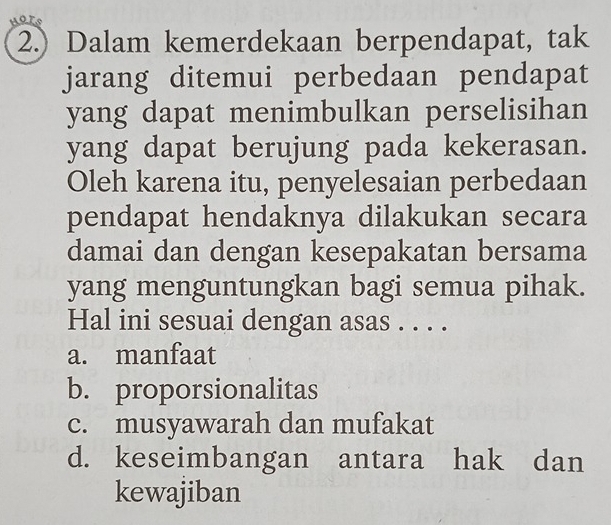 or
2.) Dalam kemerdekaan berpendapat, tak
jarang ditemui perbedaan pendapat
yang dapat menimbulkan perselisihan
yang dapat berujung pada kekerasan.
Oleh karena itu, penyelesaian perbedaan
pendapat hendaknya dilakukan secara
damai dan dengan kesepakatan bersama
yang menguntungkan bagi semua pihak.
Hal ini sesuai dengan asas . . . .
a. manfaat
b. proporsionalitas
c. musyawarah dan mufakat
d. keseimbangan antara hak dan
kewajiban