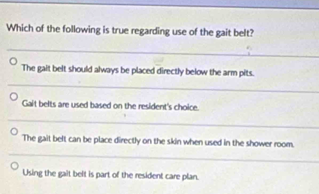 Which of the following is true regarding use of the gait belt?
The gait belt should always be placed directly below the arm pits.
Gait belts are used based on the resident's choice.
The gait belt can be place directly on the skin when used in the shower room.
Using the gait belt is part of the resident care plan.