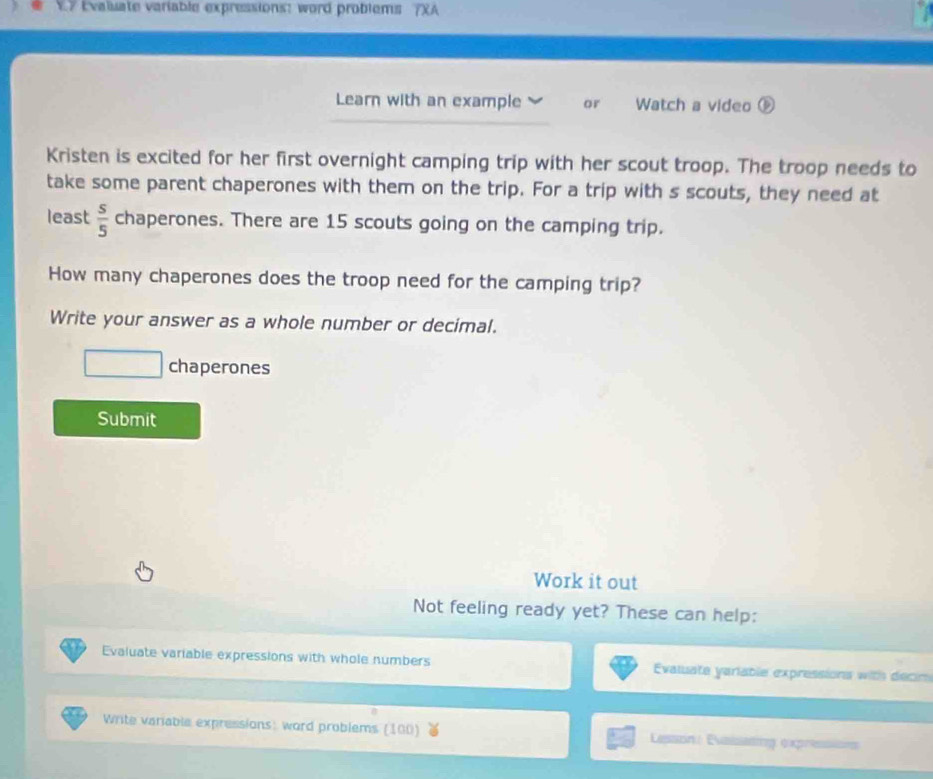 Evaluate variable expressions: word problems 7XA 
Learn with an example or Watch a video ⑤ 
Kristen is excited for her first overnight camping trip with her scout troop. The troop needs to 
take some parent chaperones with them on the trip. For a trip with s scouts, they need at 
least  s/5  chaperones. There are 15 scouts going on the camping trip. 
How many chaperones does the troop need for the camping trip? 
Write your answer as a whole number or decimal. 
chaperones 
Submit 
Work it out 
Not feeling ready yet? These can help: 
Evaluate variable expressions with whole numbers Evaluate yariable expressions with decin 
Write variable expressions: word problems (100) Lesson Evaiseding expressisns