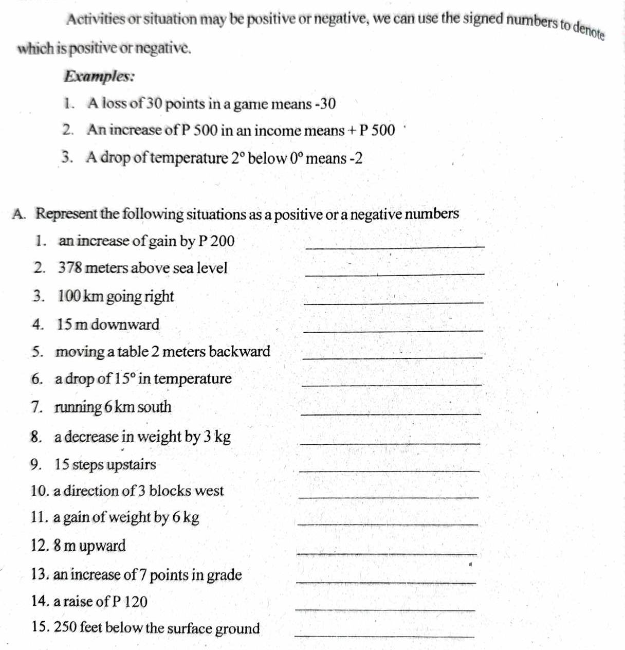 Activities or situation may be positive or negative, we can use the signed numbers to denote 
which is positive or negative. 
Examples: 
1. A loss of 30 points in a game means -30
2. An increase of P 500 in an income means + P 500
3. A drop of temperature 2° below 0° means -2
A. Represent the following situations as a positive or a negative numbers 
1. an increase of gain by P 200 _ 
2. 378 meters above sea level 
_ 
3. 100 km going right 
_ 
4. 15 m downward 
_ 
5. moving a table 2 meters backward_ 
6. a drop of 15° in temperature_ 
7. running 6 km south 
_ 
8. a decrease in weight by 3 kg _ 
9. 15 steps upstairs 
_ 
10. a direction of 3 blocks west 
_ 
11. a gain of weight by 6 kg _ 
12. 8 m upward 
_ 
13. an increase of 7 points in grade_ 
_ 
14. a raise of P 120
15. 250 feet below the surface ground_